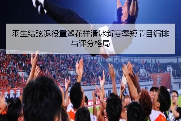 羽生结弦退役重塑花样滑冰新赛季短节目编排与评分格局