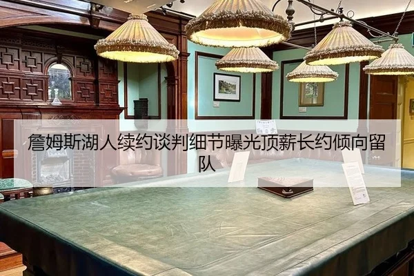 詹姆斯湖人续约谈判细节曝光顶薪长约倾向留队