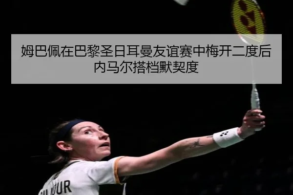 姆巴佩在巴黎圣日耳曼友谊赛中梅开二度后内马尔搭档默契度
